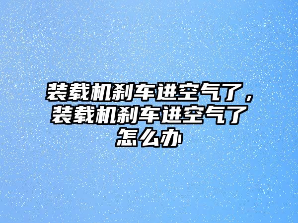 裝載機(jī)剎車進(jìn)空氣了，裝載機(jī)剎車進(jìn)空氣了怎么辦