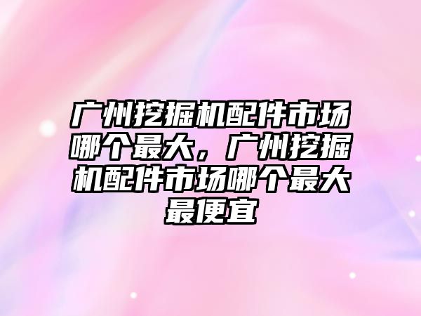 廣州挖掘機配件市場哪個最大，廣州挖掘機配件市場哪個最大最便宜