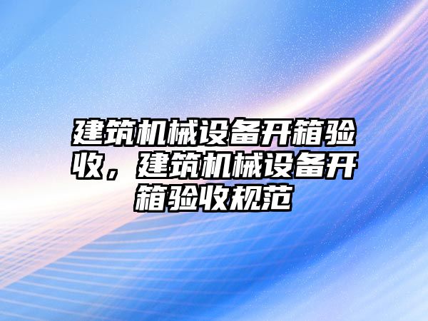 建筑機械設(shè)備開箱驗收，建筑機械設(shè)備開箱驗收規(guī)范