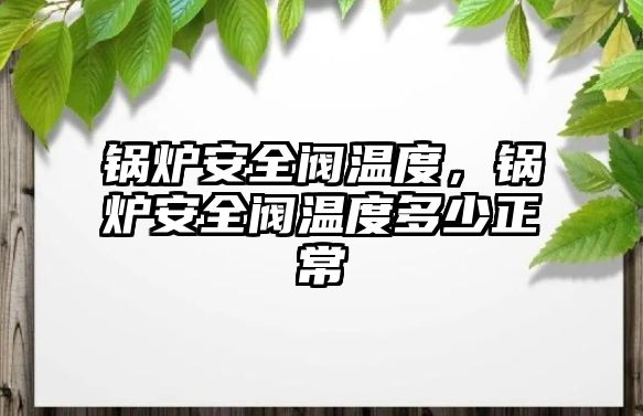 鍋爐安全閥溫度，鍋爐安全閥溫度多少正常