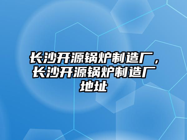 長沙開源鍋爐制造廠，長沙開源鍋爐制造廠地址