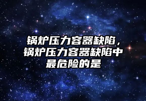 鍋爐壓力容器缺陷，鍋爐壓力容器缺陷中最危險的是