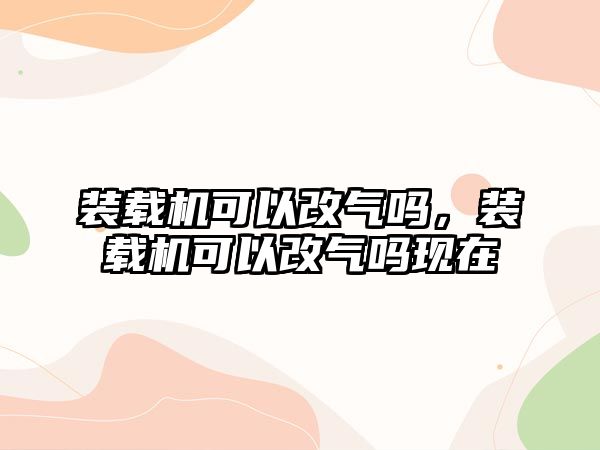 裝載機可以改氣嗎，裝載機可以改氣嗎現(xiàn)在