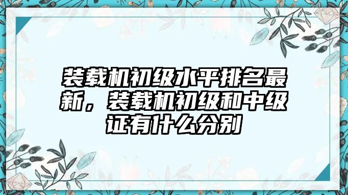 裝載機初級水平排名最新，裝載機初級和中級證有什么分別