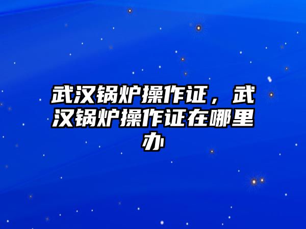 武漢鍋爐操作證，武漢鍋爐操作證在哪里辦