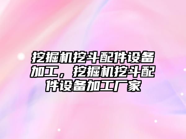 挖掘機挖斗配件設(shè)備加工，挖掘機挖斗配件設(shè)備加工廠家