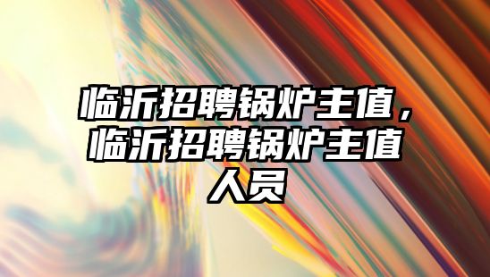 臨沂招聘鍋爐主值，臨沂招聘鍋爐主值人員