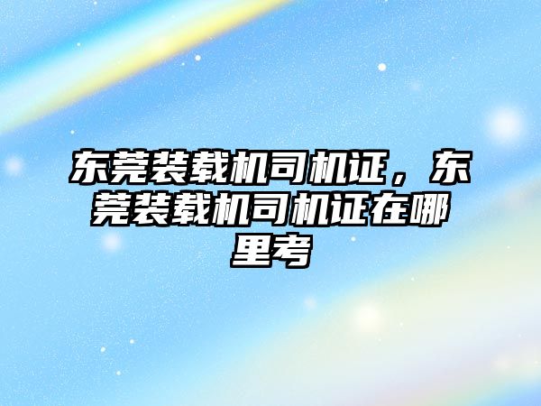 東莞裝載機司機證，東莞裝載機司機證在哪里考