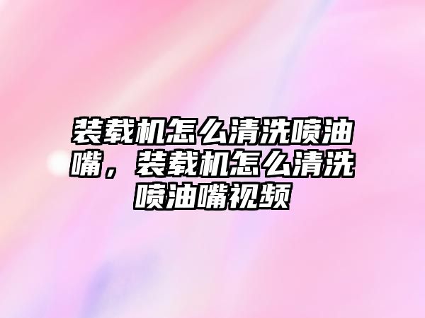 裝載機怎么清洗噴油嘴，裝載機怎么清洗噴油嘴視頻