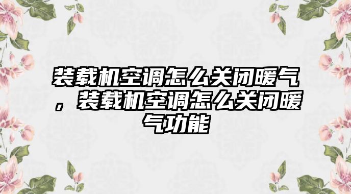 裝載機空調(diào)怎么關(guān)閉暖氣，裝載機空調(diào)怎么關(guān)閉暖氣功能