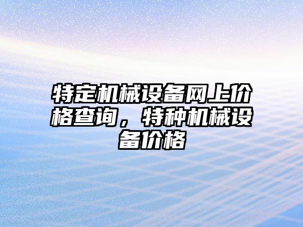 特定機(jī)械設(shè)備網(wǎng)上價(jià)格查詢，特種機(jī)械設(shè)備價(jià)格