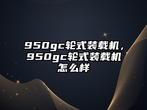 950gc輪式裝載機，950gc輪式裝載機怎么樣