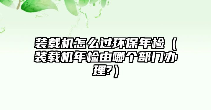 裝載機(jī)怎么過環(huán)保年檢（裝載機(jī)年檢由哪個部門辦理?）