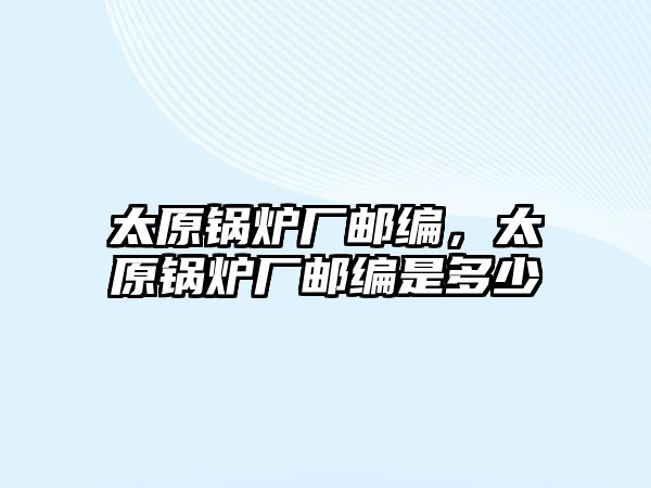 太原鍋爐廠郵編，太原鍋爐廠郵編是多少