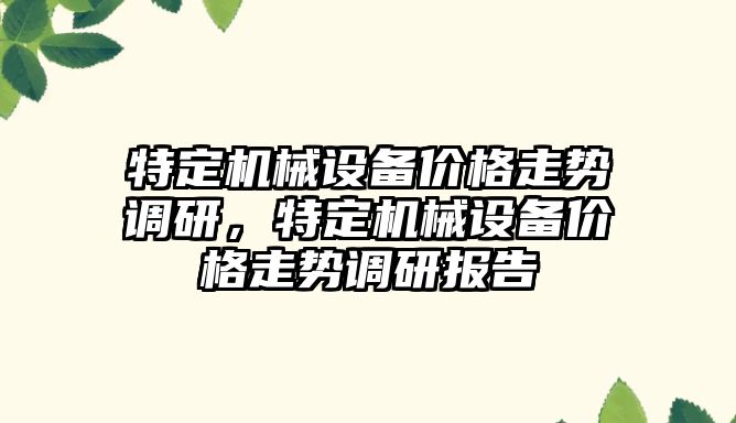 特定機械設備價格走勢調(diào)研，特定機械設備價格走勢調(diào)研報告