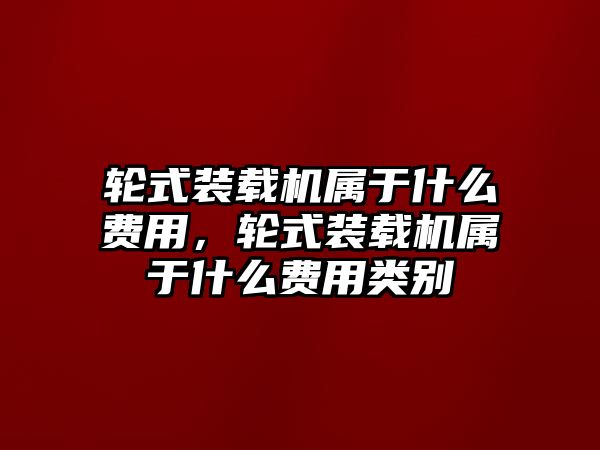 輪式裝載機(jī)屬于什么費(fèi)用，輪式裝載機(jī)屬于什么費(fèi)用類別