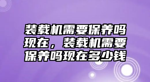 裝載機需要保養(yǎng)嗎現(xiàn)在，裝載機需要保養(yǎng)嗎現(xiàn)在多少錢