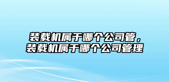 裝載機(jī)屬于哪個(gè)公司管，裝載機(jī)屬于哪個(gè)公司管理