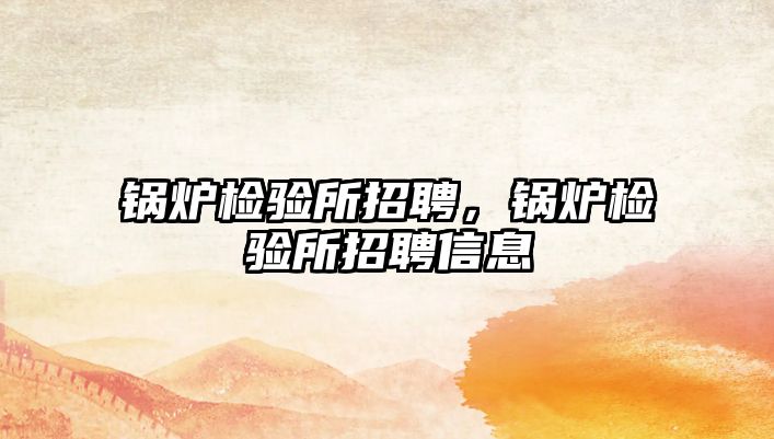 鍋爐檢驗(yàn)所招聘，鍋爐檢驗(yàn)所招聘信息