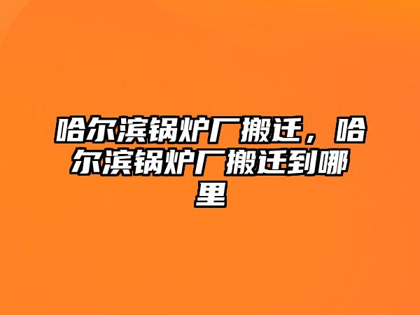 哈爾濱鍋爐廠搬遷，哈爾濱鍋爐廠搬遷到哪里