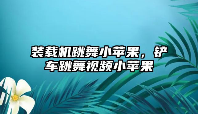 裝載機跳舞小蘋果，鏟車跳舞視頻小蘋果