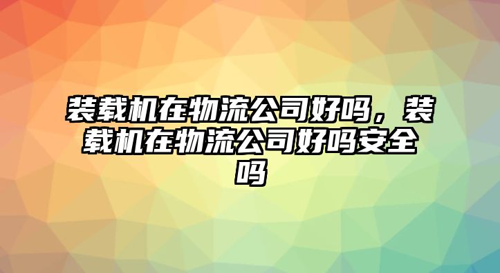 裝載機(jī)在物流公司好嗎，裝載機(jī)在物流公司好嗎安全嗎