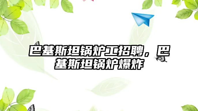 巴基斯坦鍋爐工招聘，巴基斯坦鍋爐爆炸