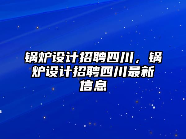 鍋爐設(shè)計(jì)招聘四川，鍋爐設(shè)計(jì)招聘四川最新信息