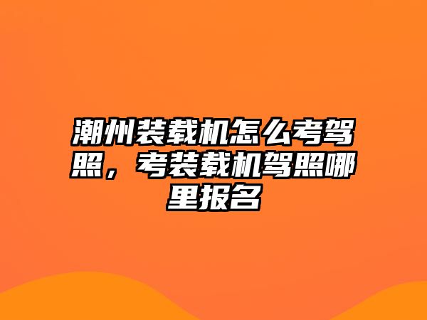 潮州裝載機怎么考駕照，考裝載機駕照哪里報名