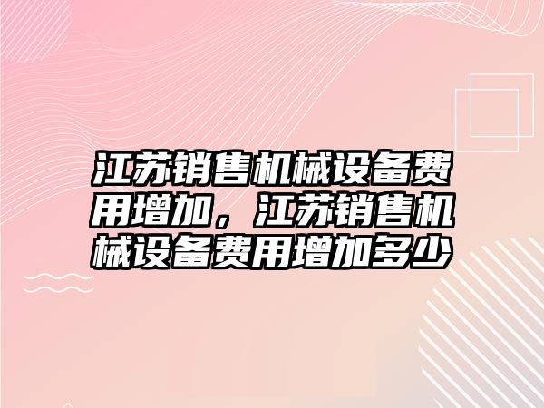 江蘇銷售機(jī)械設(shè)備費(fèi)用增加，江蘇銷售機(jī)械設(shè)備費(fèi)用增加多少