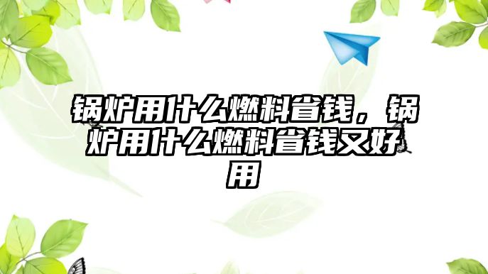 鍋爐用什么燃料省錢，鍋爐用什么燃料省錢又好用