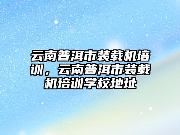 云南普洱市裝載機培訓，云南普洱市裝載機培訓學校地址