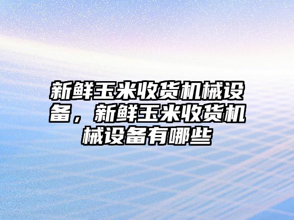 新鮮玉米收貨機(jī)械設(shè)備，新鮮玉米收貨機(jī)械設(shè)備有哪些