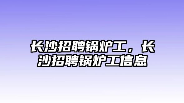 長(zhǎng)沙招聘鍋爐工，長(zhǎng)沙招聘鍋爐工信息