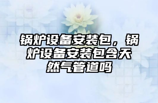 鍋爐設備安裝包，鍋爐設備安裝包含天然氣管道嗎