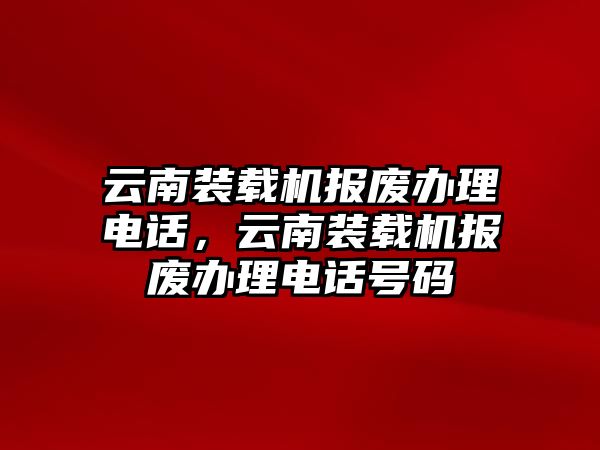 云南裝載機(jī)報(bào)廢辦理電話，云南裝載機(jī)報(bào)廢辦理電話號(hào)碼