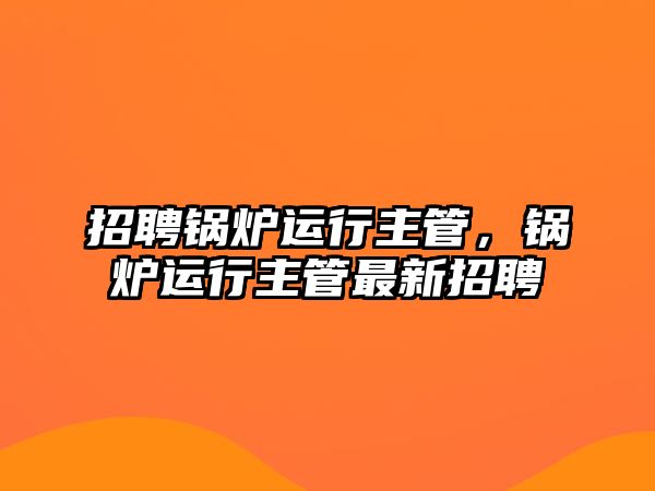 招聘鍋爐運(yùn)行主管，鍋爐運(yùn)行主管最新招聘