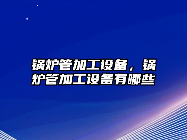 鍋爐管加工設(shè)備，鍋爐管加工設(shè)備有哪些