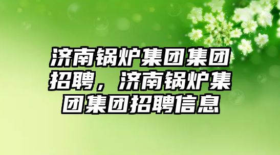 濟南鍋爐集團集團招聘，濟南鍋爐集團集團招聘信息