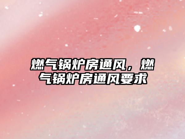 燃?xì)忮仩t房通風(fēng)，燃?xì)忮仩t房通風(fēng)要求