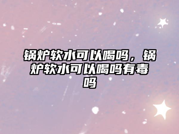 鍋爐軟水可以喝嗎，鍋爐軟水可以喝嗎有毒嗎