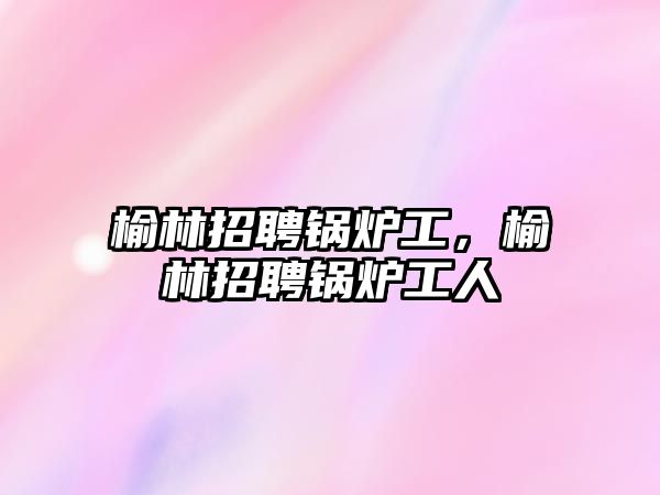 榆林招聘鍋爐工，榆林招聘鍋爐工人