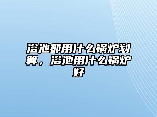 浴池都用什么鍋爐劃算，浴池用什么鍋爐好