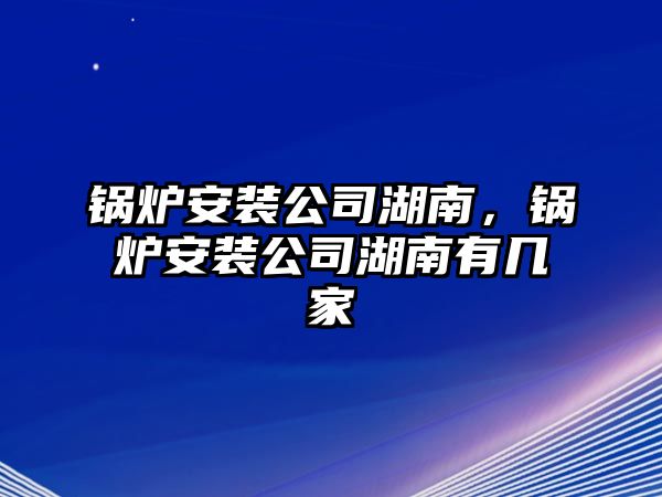 鍋爐安裝公司湖南，鍋爐安裝公司湖南有幾家