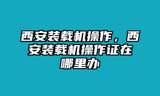 西安裝載機(jī)操作，西安裝載機(jī)操作證在哪里辦