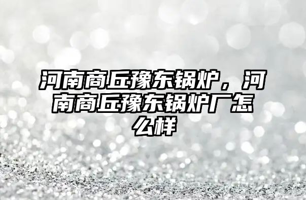 河南商丘豫東鍋爐，河南商丘豫東鍋爐廠怎么樣