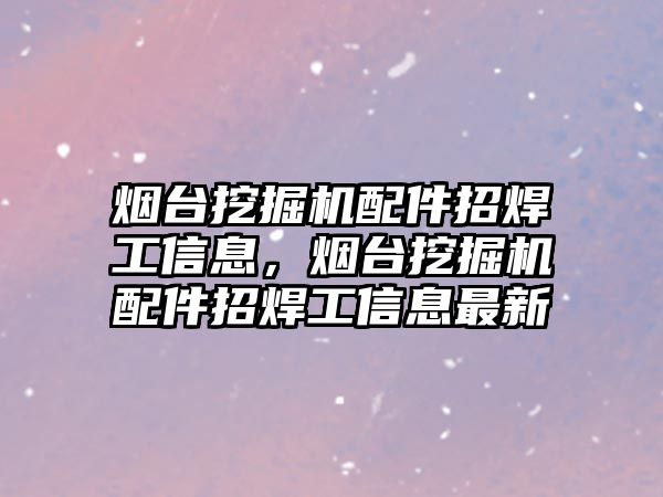 煙臺挖掘機配件招焊工信息，煙臺挖掘機配件招焊工信息最新