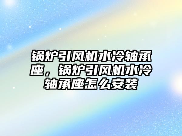 鍋爐引風機水冷軸承座，鍋爐引風機水冷軸承座怎么安裝