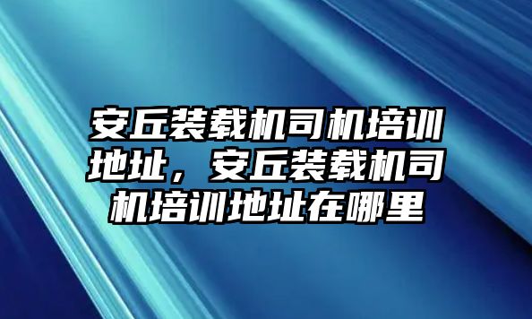 安丘裝載機司機培訓(xùn)地址，安丘裝載機司機培訓(xùn)地址在哪里