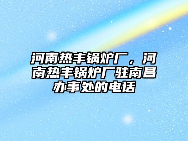 河南熱豐鍋爐廠，河南熱豐鍋爐廠駐南昌辦事處的電話